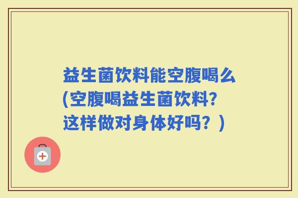 益生菌饮料能空腹喝么(空腹喝益生菌饮料？这样做对身体好吗？)