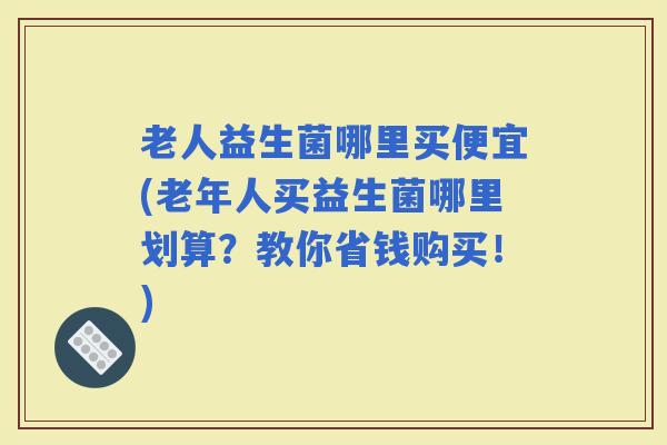 老人益生菌哪里买便宜(老年人买益生菌哪里划算？教你省钱购买！)