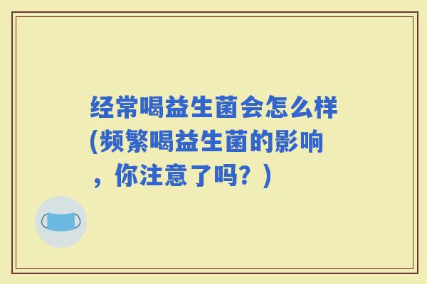 经常喝益生菌会怎么样(频繁喝益生菌的影响，你注意了吗？)