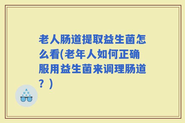 老人肠道提取益生菌怎么看(老年人如何正确服用益生菌来调理肠道？)