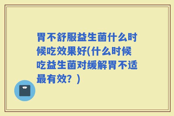 胃不舒服益生菌什么时候吃效果好(什么时候吃益生菌对缓解胃不适有效?) 胃不舒服益生菌什么时候吃效果好(什么时候吃益生菌对缓解胃不适有效?)
