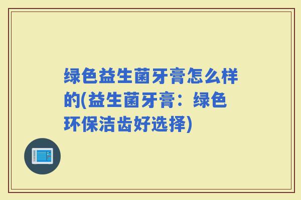 绿色益生菌牙膏怎么样的(益生菌牙膏：绿色环保洁齿好选择)
