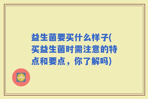 益生菌要买什么样子(买益生菌时需注意的特点和要点，你了解吗)