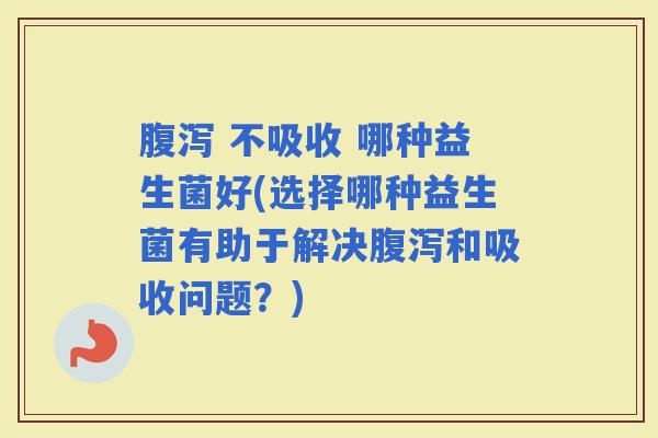  不吸收 哪种益生菌好(选择哪种益生菌有助于解决和吸收问题？)