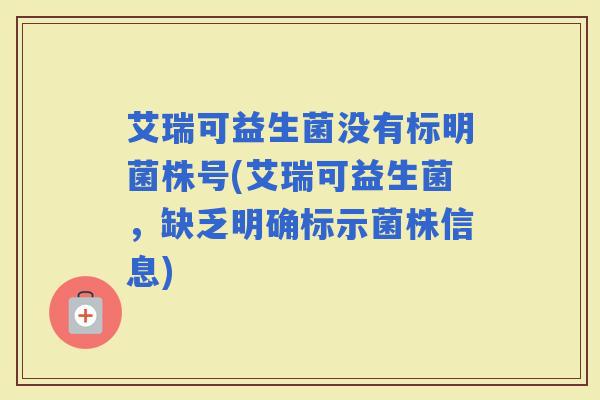 艾瑞可益生菌没有标明菌株号(艾瑞可益生菌,缺乏明确标示菌株信息) 艾瑞可益生菌没有标明菌株号(艾瑞可益生菌,缺乏明确标示菌株信息)