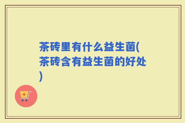 茶砖里有什么益生菌(茶砖含有益生菌的好处)