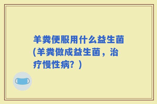 羊粪便服用什么益生菌(羊粪做成益生菌,慢性?) 羊粪便服用什么益生菌(羊粪做成益生菌,慢性?)