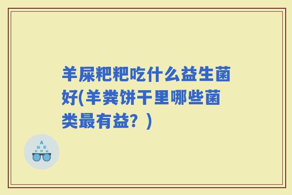 羊屎粑粑吃什么益生菌好(羊粪饼干里哪些菌类有益?) 羊屎粑粑吃什么益生菌好(羊粪饼干里哪些菌类有益?)