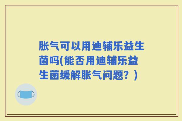 可以用迪辅乐益生菌吗(能否用迪辅乐益生菌缓解问题？)