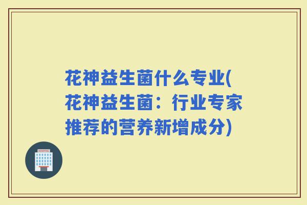 花神益生菌什么专业(花神益生菌：行业专家推荐的营养新增成分)
