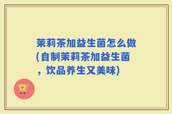 茉莉茶加益生菌怎么做(自制茉莉茶加益生菌，饮品养生又美味)