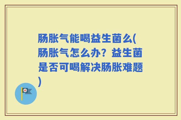 肠能喝益生菌么(肠怎么办？益生菌是否可喝解决肠胀难题)