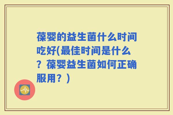 葆婴的益生菌什么时间吃好(佳时间是什么？葆婴益生菌如何正确服用？)