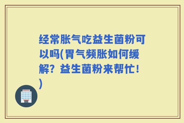 经常吃益生菌粉可以吗(胃气频胀如何缓解？益生菌粉来帮忙！)