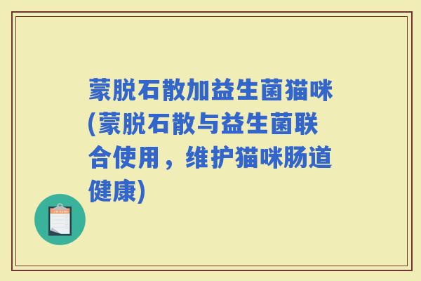 蒙脱石散加益生菌猫咪(蒙脱石散与益生菌联合使用,维护猫咪肠道健康) 蒙脱石散加益生菌猫咪(蒙脱石散与益生菌联合使用,维护猫咪肠道健康)