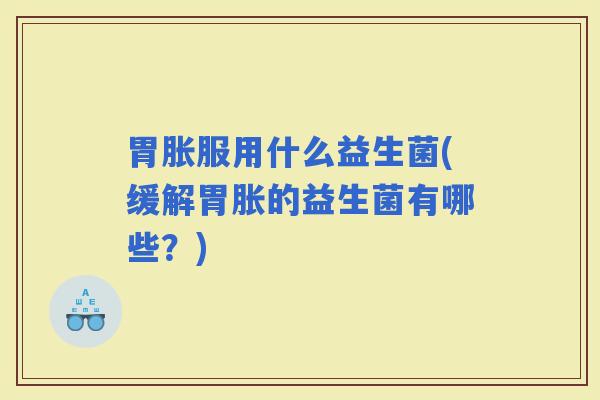 胃胀服用什么益生菌(缓解胃胀的益生菌有哪些？)