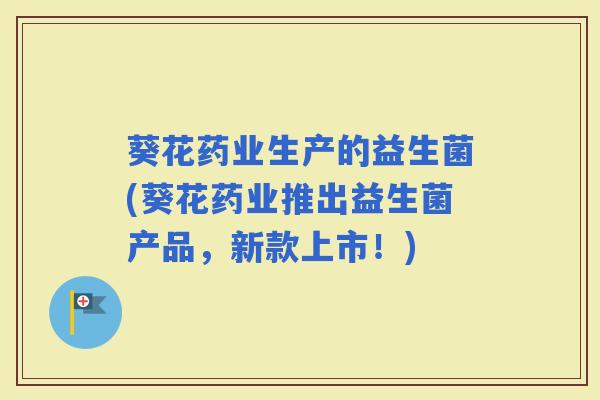 葵花药业生产的益生菌(葵花药业推出益生菌产品，新款上市！)