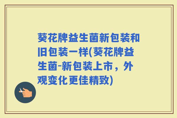 葵花牌益生菌新包装和旧包装一样(葵花牌益生菌-新包装上市，外观变化更佳精致)