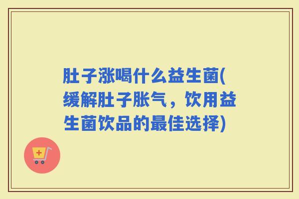 肚子涨喝什么益生菌(缓解肚子，饮用益生菌饮品的佳选择)