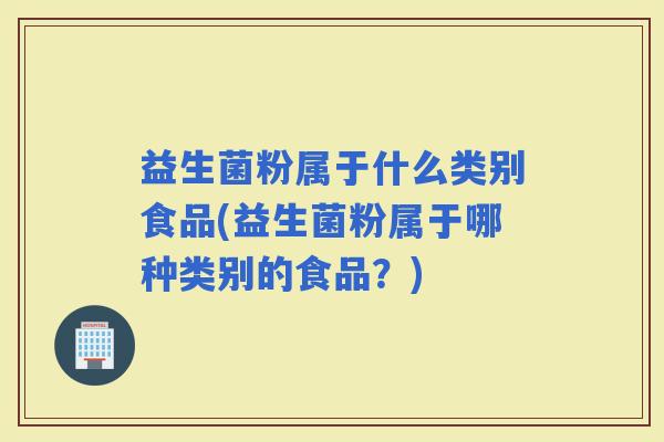 益生菌粉属于什么类别食品(益生菌粉属于哪种类别的食品？)