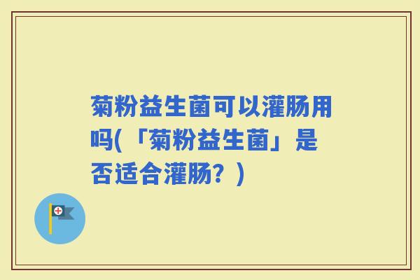 菊粉益生菌可以灌肠用吗(「菊粉益生菌」是否适合灌肠?) 菊粉益生菌可以灌肠用吗(「菊粉益生菌」是否适合灌肠?)