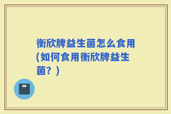 衡欣牌益生菌怎么食用(如何食用衡欣牌益生菌?) 衡欣牌益生菌怎么食用(如何食用衡欣牌益生菌?)