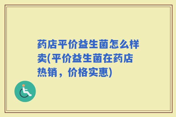 药店平价益生菌怎么样卖(平价益生菌在药店热销,价格实惠) 药店平价益生菌怎么样卖(平价益生菌在药店热销,价格实惠)