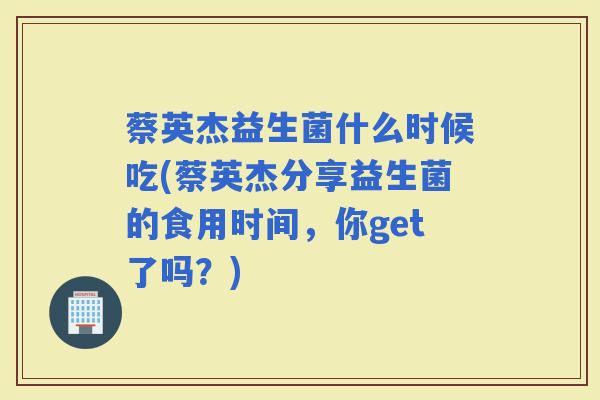 蔡英杰益生菌什么时候吃(蔡英杰分享益生菌的食用时间，你get了吗？)