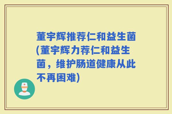 董宇辉推荐仁和益生菌(董宇辉力荐仁和益生菌，维护肠道健康从此不再困难)