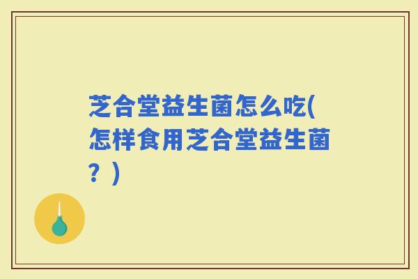 芝合堂益生菌怎么吃(怎样食用芝合堂益生菌？)