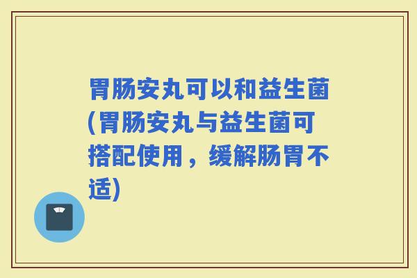 安丸可以和益生菌(安丸与益生菌可搭配使用,缓解肠胃不适) 安丸可以和益生菌(安丸与益生菌可搭配使用,缓解肠胃不适)