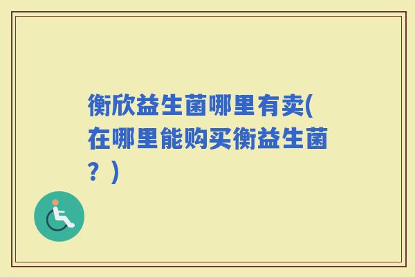 衡欣益生菌哪里有卖(在哪里能购买衡益生菌？)
