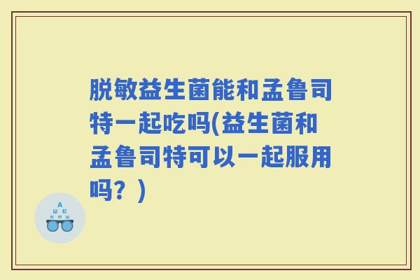 脱敏益生菌能和孟鲁司特一起吃吗(益生菌和孟鲁司特可以一起服用吗？)