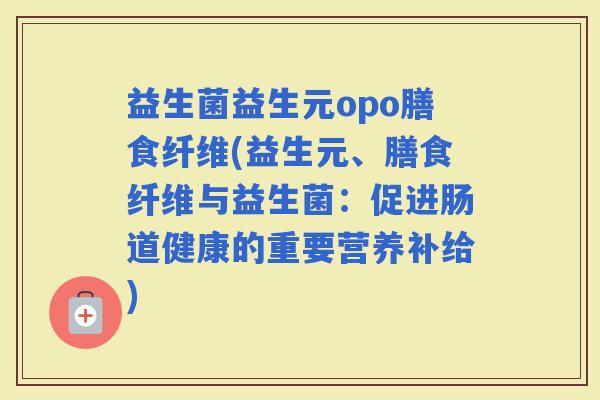 益生菌益生元opo膳食纤维(益生元、膳食纤维与益生菌：促进肠道健康的重要营养补给)