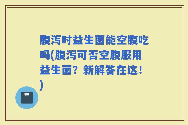 时益生菌能空腹吃吗(可否空腹服用益生菌？新解答在这！)