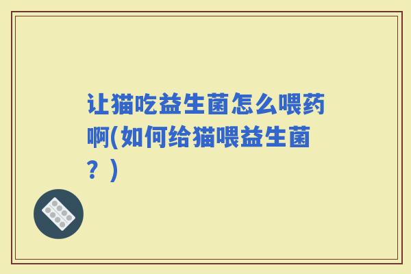 让猫吃益生菌怎么喂药啊(如何给猫喂益生菌？)