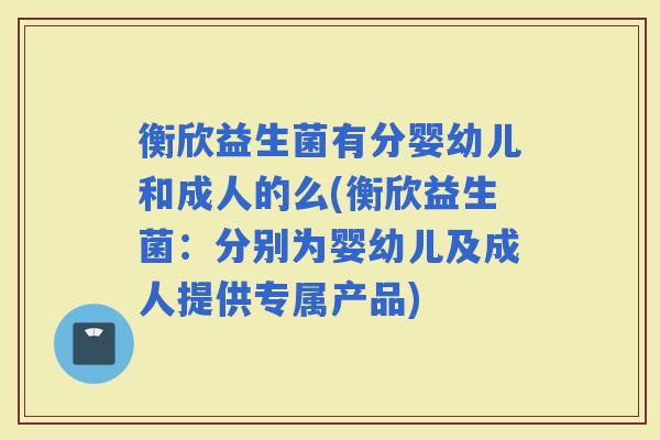 衡欣益生菌有分婴幼儿和成人的么(衡欣益生菌:分别为婴幼儿及成人提供专属产品) 衡欣益生菌有分婴幼儿和成人的么(衡欣益生菌:分别为婴幼儿及成人提供专属产品)