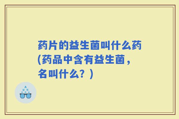 药片的益生菌叫什么药(药品中含有益生菌，名叫什么？)