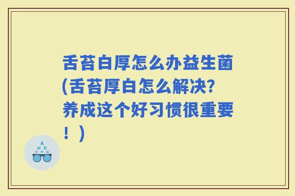 舌苔白厚怎么办益生菌(舌苔厚白怎么解决？养成这个好习惯很重要！)