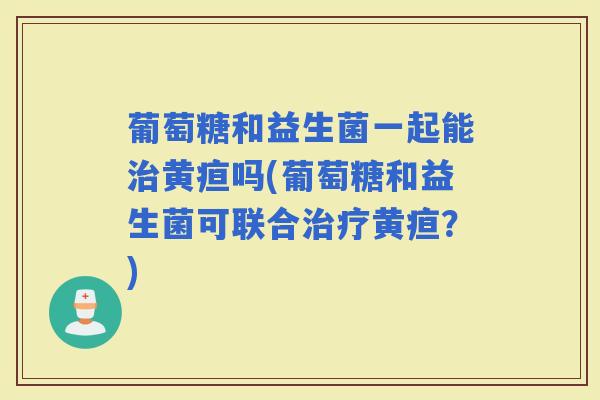 葡萄糖和益生菌一起能黄疸吗(葡萄糖和益生菌可联合黄疸?) 葡萄糖和益生菌一起能黄疸吗(葡萄糖和益生菌可联合黄疸?)