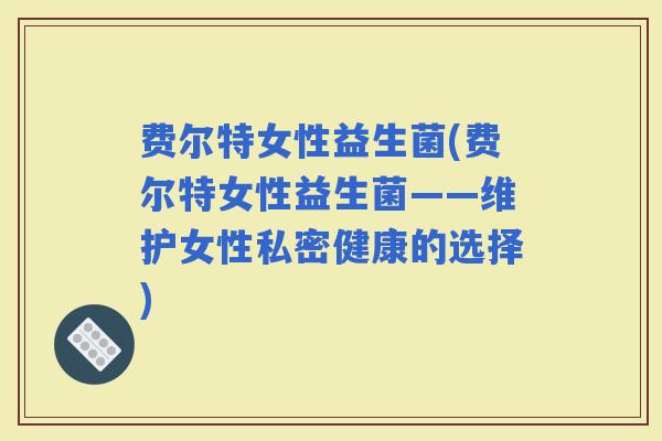 费尔特女性益生菌(费尔特女性益生菌——维护女性私密健康的选择) 费尔特女性益生菌(费尔特女性益生菌——维护女性私密健康的选择)