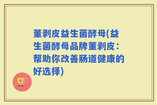 董剥皮益生菌酵母(益生菌酵母品牌董剥皮：帮助你改善肠道健康的好选择)