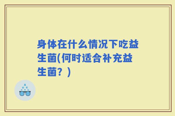 身体在什么情况下吃益生菌(何时适合补充益生菌?) 身体在什么情况下吃益生菌(何时适合补充益生菌?)