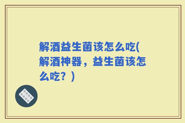 解酒益生菌该怎么吃(解酒神器，益生菌该怎么吃？)