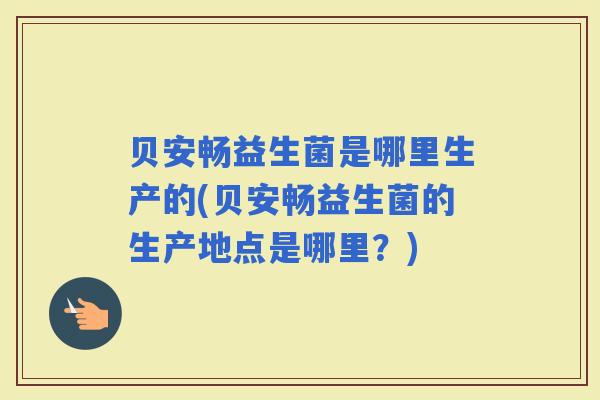 贝安畅益生菌是哪里生产的(贝安畅益生菌的生产地点是哪里？)