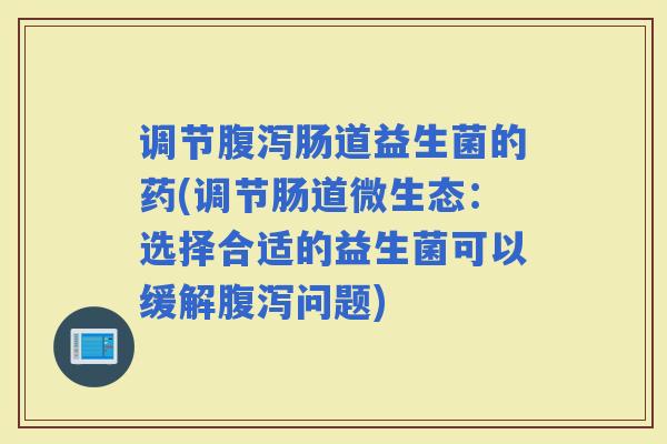 调节肠道益生菌的药(调节肠道微生态：选择合适的益生菌可以缓解问题)