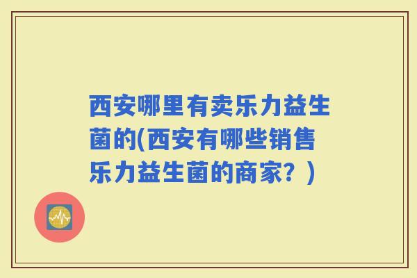 西安哪里有卖乐力益生菌的(西安有哪些销售乐力益生菌的商家？)