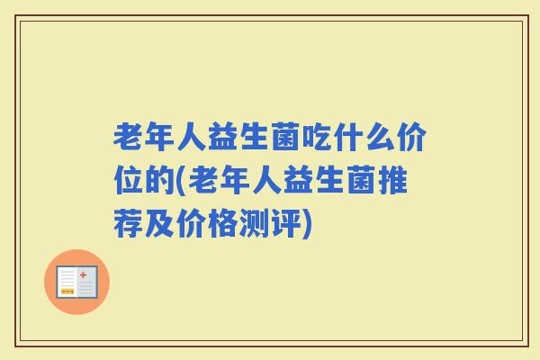 老年人益生菌吃什么价位的(老年人益生菌推荐及价格测评) 老年人益生菌吃什么价位的(老年人益生菌推荐及价格测评)