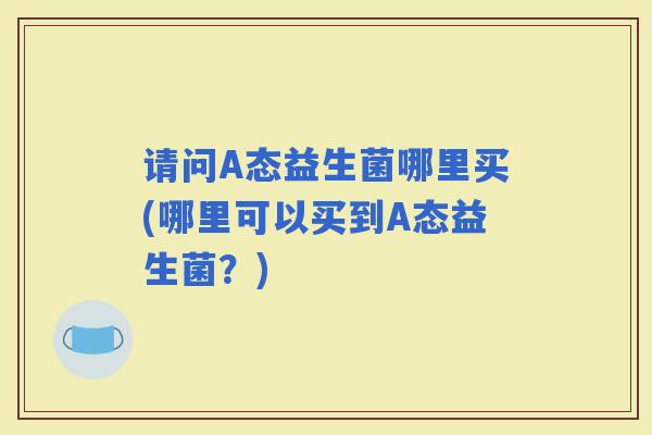 请问A态益生菌哪里买(哪里可以买到A态益生菌?) 请问A态益生菌哪里买(哪里可以买到A态益生菌?)