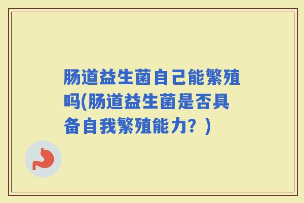 肠道益生菌自己能繁殖吗(肠道益生菌是否具备自我繁殖能力?) 肠道益生菌自己能繁殖吗(肠道益生菌是否具备自我繁殖能力?)